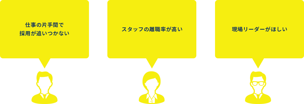 
        「仕事の片手間で採用が追いつかない」
        「スタッフの離職率が高い」
        「現場リーダーがほしい」