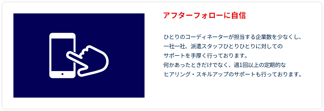 アフターフォローに自信
        ひとりのコーディネーターが担当する企業数を少なくし、
        一社一社、派遣スタッフひとりひとりに対しての
        サポートを手厚く行っております。
        何かあったときだけでなく、週1回以上の定期的な
        ヒアリング・スキルアップのサポートも行っております。