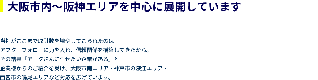 大阪市内～阪神エリアを中心に展開しています。
        当社がここまで取引数を増やしてこられたのは
        アフターフォローに力を入れ、信頼関係を構築してきたから。
        その結果「アークさんに任せたい企業がある」と
        企業様からのご紹介を受け、大阪市南エリア・神戸市の深江エリア・
        西宮市の鳴尾エリアなど対応を広げています。